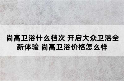 尚高卫浴什么档次 开启大众卫浴全新体验 尚高卫浴价格怎么样